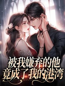 无删减版《被我嫌弃的他，竟成了我的港湾》在线阅读