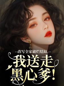 无删减版《改写全家破烂结局，我送走黑心爹！》章节目录在线阅读